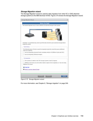 Chapter 3. Graphical user interface overview 113
Storage Migration wizard
The Storage Migration wizard is used for data migration from other FC or SAS attached
storage systems to the IBM Storwize V3700. Figure 3-70 shows the Storage Migration wizard.
Figure 3-70 Storage Migration wizard
For more information, see Chapter 6, “Storage migration” on page 249.
 