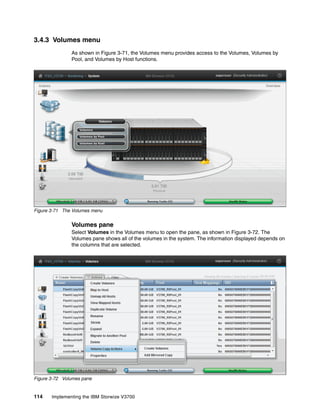 114 Implementing the IBM Storwize V3700
3.4.3 Volumes menu
As shown in Figure 3-71, the Volumes menu provides access to the Volumes, Volumes by
Pool, and Volumes by Host functions.
Figure 3-71 The Volumes menu
Volumes pane
Select Volumes in the Volumes menu to open the pane, as shown in Figure 3-72. The
Volumes pane shows all of the volumes in the system. The information displayed depends on
the columns that are selected.
Figure 3-72 Volumes pane
 