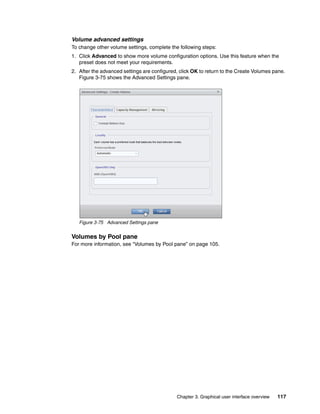 Chapter 3. Graphical user interface overview 117
Volume advanced settings
To change other volume settings, complete the following steps:
1. Click Advanced to show more volume configuration options. Use this feature when the
preset does not meet your requirements.
2. After the advanced settings are configured, click OK to return to the Create Volumes pane.
Figure 3-75 shows the Advanced Settings pane.
Figure 3-75 Advanced Settings pane
Volumes by Pool pane
For more information, see “Volumes by Pool pane” on page 105.
 