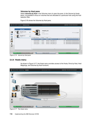 118 Implementing the IBM Storwize V3700
Volumes by Host pane
Select Volumes by Host in the Volumes menu to open the pane. In the Volume by Hosts
pane, it is possible to focus on volumes that are allocated to a particular host using the host
selection filter.
Figure 3-76 shows the Volumes by Host pane.
Figure 3-76 Volume by Host pane
3.4.4 Hosts menu
As shown in Figure 3-77, the Hosts menu provides access to the Hosts, Ports by Host, Host
Mappings, and Volumes by Host functions.
Figure 3-77 The Hosts menu
 