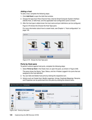 120 Implementing the IBM Storwize V3700
Adding a host
To add a host, complete the following steps:
1. Click Add Host to open the Add Host window.
2. Choose the type from Fibre Channel Host, Internet Small Computer System Interface
(iSCSI) Host, or SAS Host, and the applicable host configuration pane is shown.
3. After the host type is determined, the host name and port definitions can be configured.
Figure 3-79 shows the Choose the Host Type pane.
For more information about how to create hosts, see Chapter 4, “Host configuration” on
page 149.
Figure 3-79 Choose the Host Type pane
Ports by Host pane
To perform actions against host ports, complete the following steps:
1. Select Ports by Host in the Hosts menu to open the pane, as shown in Figure 3-80.
The pane shows the Name, Type, Status, and the # Nodes Logged In for ports that are
assigned to the host definition.
2. You can Add and Delete host ports by clicking the respective icon.
3. Actions such as Create Host, Modify mappings, Unmap, Duplicate Mappings, Rename,
and Properties can be performed from this pane by clicking the Actions menu.
Figure 3-80 Ports by Host pane
 