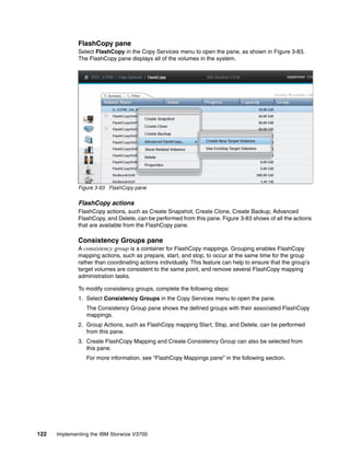 122 Implementing the IBM Storwize V3700
FlashCopy pane
Select FlashCopy in the Copy Services menu to open the pane, as shown in Figure 3-83.
The FlashCopy pane displays all of the volumes in the system.
Figure 3-83 FlashCopy pane
FlashCopy actions
FlashCopy actions, such as Create Snapshot, Create Clone, Create Backup, Advanced
FlashCopy, and Delete, can be performed from this pane. Figure 3-83 shows of all the actions
that are available from the FlashCopy pane.
Consistency Groups pane
A consistency group is a container for FlashCopy mappings. Grouping enables FlashCopy
mapping actions, such as prepare, start, and stop, to occur at the same time for the group
rather than coordinating actions individually. This feature can help to ensure that the group’s
target volumes are consistent to the same point, and remove several FlashCopy mapping
administration tasks.
To modify consistency groups, complete the following steps:
1. Select Consistency Groups in the Copy Services menu to open the pane.
The Consistency Group pane shows the defined groups with their associated FlashCopy
mappings.
2. Group Actions, such as FlashCopy mapping Start, Stop, and Delete, can be performed
from this pane.
3. Create FlashCopy Mapping and Create Consistency Group can also be selected from
this pane.
For more information, see “FlashCopy Mappings pane” in the following section.
 