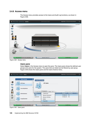 126 Implementing the IBM Storwize V3700
3.4.6 Access menu
The Access menu provides access to the Users and Audit Log functions, as shown in
Figure 3-89.
Figure 3-89 Access menu
Users pane
Select Users in the Access menu to open the pane. The Users pane shows the defined user
groups and users for the system. The users that are listed can be filtered by user group.
Figure 3-90 shows the Users pane and the Users Actions menu.
Figure 3-90 Users pane
 