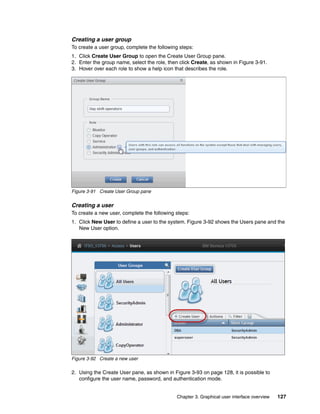 Chapter 3. Graphical user interface overview 127
Creating a user group
To create a user group, complete the following steps:
1. Click Create User Group to open the Create User Group pane.
2. Enter the group name, select the role, then click Create, as shown in Figure 3-91.
3. Hover over each role to show a help icon that describes the role.
Figure 3-91 Create User Group pane
Creating a user
To create a new user, complete the following steps:
1. Click New User to define a user to the system. Figure 3-92 shows the Users pane and the
New User option.
Figure 3-92 Create a new user
2. Using the Create User pane, as shown in Figure 3-93 on page 128, it is possible to
configure the user name, password, and authentication mode.
 