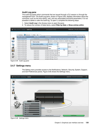 Chapter 3. Graphical user interface overview 129
Audit Log pane
The audit log tracks action commands that are issued through a CLI session or through the
management GUI. The Audit Log pane, shown in Figure 3-94, displays information about the
command, such as the time stamp, user, and any associated command parameters. It is not
possible to delete or alter the Audit log. To open it, complete the following steps:
1. Select Audit Log in the Access menu to open the pane.
2. To reduce the number of listed items, select Filter by Date or Show entries within.
Figure 3-94 Audit Log pane
3.4.7 Settings menu
The Setting menu provides access to the Notifications, Network, Security, System, Support,
and GUI Preferences panes. Figure 3-95 shows the Settings menu.
Figure 3-95 Settings menu
 