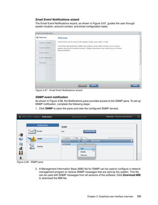Chapter 3. Graphical user interface overview 131
Email Event Notifications wizard
The Email Event Notifications wizard, as shown in Figure 3-97, guides the user through
system location, account contact, and email configuration tasks.
Figure 3-97 Email Event Notifications wizard
SNMP event notification
As shown in Figure 3-98, the Notifications pane provides access to the SNMP pane. To set up
SNMP notification, complete the following steps:
1. Click SNMP to open the pane and view the configured SNMP servers.
Figure 3-98 SNMP pane
2. A Management Information Base (MIB) file for SNMP can be used to configure a network
management program to receive SNMP messages that are sent by the system. This file
can be used with SNMP messages from all versions of the software. Click Download MIB
to download the MIB file.
 