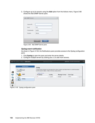 132 Implementing the IBM Storwize V3700
3. Configure up to six servers using the Add option from the Actions menu. Figure 3-99
shows the Add SNMP Server pane.
Figure 3-99 Add SNMP Server pane
Syslog event notification
As shown in Figure 3-100, the Notifications pane provides access to the Syslog configuration
pane:
1. Click Syslog to open the pane and enter the server details.
2. Configure multiple servers by clicking plus (+) to add more servers.
Figure 3-100 Syslog configuration pane
 