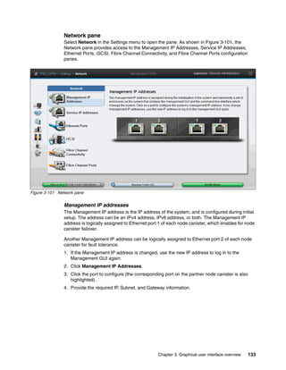 Chapter 3. Graphical user interface overview 133
Network pane
Select Network in the Settings menu to open the pane. As shown in Figure 3-101, the
Network pane provides access to the Management IP Addresses, Service IP Addresses,
Ethernet Ports, iSCSI, Fibre Channel Connectivity, and Fibre Channel Ports configuration
panes.
Figure 3-101 Network pane
Management IP addresses
The Management IP address is the IP address of the system, and is configured during initial
setup. The address can be an IPv4 address, IPv6 address, or both. The Management IP
address is logically assigned to Ethernet port 1 of each node canister, which enables for node
canister failover.
Another Management IP address can be logically assigned to Ethernet port 2 of each node
canister for fault tolerance:
1. If the Management IP address is changed, use the new IP address to log in to the
Management GUI again.
2. Click Management IP Addresses.
3. Click the port to configure (the corresponding port on the partner node canister is also
highlighted).
4. Provide the required IP, Subnet, and Gateway information.
 