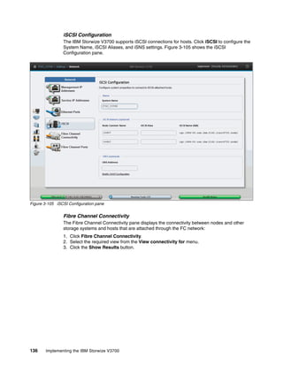 136 Implementing the IBM Storwize V3700
iSCSI Configuration
The IBM Storwize V3700 supports iSCSI connections for hosts. Click iSCSI to configure the
System Name, iSCSI Aliases, and iSNS settings. Figure 3-105 shows the iSCSI
Configuration pane.
Figure 3-105 iSCSI Configuration pane
Fibre Channel Connectivity
The Fibre Channel Connectivity pane displays the connectivity between nodes and other
storage systems and hosts that are attached through the FC network:
1. Click Fibre Channel Connectivity.
2. Select the required view from the View connectivity for menu.
3. Click the Show Results button.
 