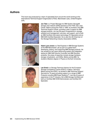xiv Implementing the IBM Storwize V3700
Authors
This book was produced by a team of specialists from around the world working at the
International Technical Support Organization (ITSO), Manchester Labs, United Kingdom
(UK).
Jon Tate is a Project Manager for IBM System Storage®
storage area network (SAN) Solutions at the ITSO, San Jose
Center. Before joining the ITSO in 1999, he worked in the IBM
Technical Support Center, providing Level 2 support for IBM
storage products. Jon has 28 years of experience in storage
software and management, services, and support, and is both
an IBM Certified information technology (IT) Specialist and an
IBM SAN Certified Specialist. He is also the UK Chairman of
the Storage Networking Industry Association (SNIA).
Adam Lyon-Jones is a Test Engineer in IBM Storage Systems
at the IBM Manchester Lab as part of a global team
developing, testing, and supporting IBM Storage products. He
has worked for two years performing system and integration
testing for IBM SAN Volume Controller and IBM Storwize
products. His areas of expertise include storage hardware,
storage virtualization, and SANs. Before joining IBM, he
studied a Masters degree in Physics at Durham University.
Lee Sirett is a Storage Technical Advisor for the European
Storage Competency Centre (ESCC) in Mainz, Germany.
Before joining the ESCC, he worked in IBM Technical Support
Services for 10 years providing support on a range of IBM
Products including IBM Power Systems™. Lee has 24 years of
experience in the IT Industry. He is IBM Storage Certified and
both an Certified IBM XIV® Administrator and Certified XIV
Specialist.
 