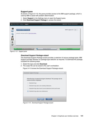 Chapter 3. Graphical user interface overview 141
Support pane
As shown in Figure 3-112, this pane provides access to the IBM support package, which is
used by IBM to assist with problem determination:
1. Select Support in the Settings menu to open the Support pane.
2. Click Download Support Package to access the wizard.
Figure 3-112 Support pane
Download Support Package wizard
The Download Support Package wizard provides a selection of various package types. IBM
Support provides direction on package type selection as required. To download the package,
complete the following steps:
1. Select the type and click Download.
2. The output file can be saved to the user’s workstation.
Figure 3-113 shows the Download Support Package wizard.
Figure 3-113 Download Support Package wizard
 