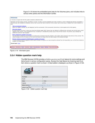 146 Implementing the IBM Storwize V3700
Figure 3-119 shows the embedded pane help for the Volumes pane, and includes links to
various other panes and the Information Center.
Figure 3-119 Information pane
3.5.4 Hidden question mark help
The IBM Storwize V3700 provides a hidden question mark help feature for some settings and
items found in various configuration panes. Access this help feature by hovering next to an
item where a question mark is shown. A help bubble is displayed, as shown in Figure 3-120.
Figure 3-120 Hidden question mark help
 