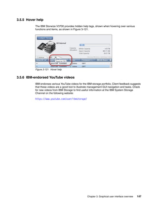 Chapter 3. Graphical user interface overview 147
3.5.5 Hover help
The IBM Storwize V3700 provides hidden help tags, shown when hovering over various
functions and items, as shown in Figure 3-121.
Figure 3-121 Hover help
3.5.6 IBM-endorsed YouTube videos
IBM endorses various YouTube videos for the IBM storage portfolio. Client feedback suggests
that these videos are a good tool to illustrate management GUI navigation and tasks. Check
for new videos from IBM Storage to find useful information at the IBM System Storage
Channel on the following website:
https://www.youtube.com/user/ibmstorage/
 
