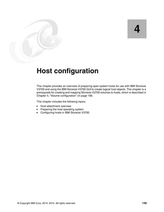 © Copyright IBM Corp. 2014, 2015. All rights reserved. 149
Chapter 4. Host configuration
This chapter provides an overview of preparing open system hosts for use with IBM Storwize
V3700 and using the IBM Storwize V3700 GUI to create logical host objects. This chapter is a
prerequisite for creating and mapping Storwize V3700 volumes to hosts, which is described in
Chapter 5, “Volume configuration” on page 199.
This chapter includes the following topics:
Host attachment overview
Preparing the host operating system
Configuring hosts in IBM Storwize V3700
4
 