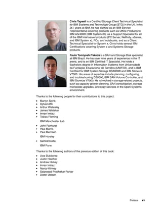 Preface xv
Thanks to the following people for their contributions to this project:
Martyn Spink
Djihed Afifi
Arthur Wellesley
James Whitaker
Imran Imtiaz
Tobias Fleming
IBM Manchester Lab
John Fairhurst
Paul Marris
Paul Merrison
IBM Hursley
Samrat Dutta
IBM Pune
Thanks to the following authors of the previous edition of this book:
Uwe Dubberke
Justin Heather
Andrew Hickey
Imran Imtiaz
Nancy Kinney
Saiprasad Prabhakar Parkar
Dieter Utesch
Chris Tapsell is a Certified Storage Client Technical Specialist
for IBM Systems and Technology Group (STG) in the UK. In his
25+ years at IBM, he has worked as an IBM Service
Representative covering products such as Office Products to
IBM AS/400® (IBM System i®), as a Support Specialist for all
of the IBM Intel server products (PC Server, Netfinity, xSeries,
and IBM System x), PCs, and notebooks, and as a Client
Technical Specialist for System x. Chris holds several IBM
Certifications covering System x and Systems Storage
products.
Paulo Tomiyoshi Takeda is a SAN and Storage Disk specialist
at IBM Brazil. He has over nine years of experience in the IT
arena, and is an IBM Certified IT Specialist. He holds a
Bachelors degree in Information Systems from Universidade
da Fundação Educacional de Barretos (UNIFEB), and is IBM
Certified for IBM System Storage DS8000® and IBM Storwize
V7000. His areas of expertise include planning, configuring,
and troubleshooting DS8000, IBM SAN Volume Controller, and
IBM Storwize V7000. He is involved in storage-related projects,
such as capacity growth planning, SAN consolidation, storage
microcode upgrades, and copy services in the Open Systems
environment.
 