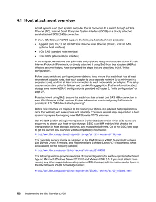 150 Implementing the IBM Storwize V3700
4.1 Host attachment overview
A host system is an open system computer that is connected to a switch through a Fibre
Channel (FC), Internet Small Computer System interface (iSCSI) or a directly attached
serial-attached SCSI (SAS) connection.
In short, IBM Storwize V3700 supports the following host attachment protocols:
8 gigabit (Gb) FC, 10 Gb iSCSI/Fibre Channel over Ethernet (FCoE), or 6 Gb SAS
(optional host interface)
6 Gb SAS (standard host interface)
1 Gb iSCSI (standard host interface)
In this chapter, we assume that your hosts are physically ready and attached to your FC and
Internet Protocol (IP) network, or directly attached if using SAS host bus adapters (HBAs).
We also assume that you have completed the steps that are described in 2.9, “Initial
configuration”.
Follow basic switch and zoning recommendations. Also ensure that each host has at least
two network adapter ports, that each adapter is on a separate network (or at minimum in a
separate zone), and that at least one connection to each node exists per adapter. This setup
assures redundant paths for failover and bandwidth aggregation. Further information about
storage area network (SAN) configuration is provided in Chapter 2, “Initial configuration” on
page 27.
For attachment using SAS, ensure that each host has at least one SAS HBA connection to
each IBM Storwize V3700 canister. Further information about configuring SAS hosts is
provided in 2.3, “SAS direct attach planning”.
Before new volumes are mapped to the host of your choice, it is advised that preparation is
done that will help with ease of use and reliability. There are several steps required on a host
system to prepare for mapping new IBM Storwize V3700 volumes.
Use the IBM System Storage Interoperation Center (SSIC) to check which code levels are
supported to attach your host to your storage. SSIC is an IBM web tool that checks the
interoperation of host, storage, switches, and multipathing drivers. Go to the SSIC web page
to get the current IBM Storwize V3700 compatibility information:
http://www.ibm.com/systems/support/storage/ssic/interoperability.wss
The complete support matrix is published in the IBM Storwize V3700 Supported Hardware
List, Device Driver, Firmware, and Recommended Software Levels V7.4 documents, which
are available on the following website:
http://www.ibm.com/support/docview.wss?uid=ssg1S1004388
The following sections provide examples of host configuration for each supported attachment
type on Microsoft Windows Server 2012 R2 and VMware ESXi 5.5. If you must attach hosts
running any other supported operating system (OS), the required information can be found in
the IBM Storwize V3700 Knowledge Center:
http://www.ibm.com/support/knowledgecenter/STLM5A/landing/V3700_welcome.html
 