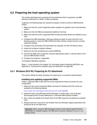 Chapter 4. Host configuration 151
4.2 Preparing the host operating system
This section describes how to prepare the host attachment that is required to use IBM
Storwize V3700 with FC, iSCSI, or SAS connectivity.
In general, the following steps are required to prepare a host to connect to IBM Storwize
V3700:
1. Make sure that the current supported system updates are applied to your host operating
system.
2. Make sure that the HBAs are physically installed on the host.
3. Make sure that the current, supported HBA firmware and driver levels are installed on your
host.
4. Configure the HBA parameters. Although settings are given for each Host OS in the
following sections, review the IBM V3700 Information Center to determine the currently
supported settings.
5. Configure host input/output I/O parameters (for example, the disk I/O timeout value).
6. Install and configure multipath software.
7. Determine the host worldwide port names (WWPNs).
8. Connect the HBA ports to switches using the appropriate cables, or directly attach to the
ports on IBM Storwize V3700.
9. Configure the switches, if applicable.
10.Configure SAN Boot (optional).
Steps 1 - 9 are covered in this chapter. For information about configuring SAN Boot, see
Appendix A, “Command-line interface setup and SAN Boot” on page 649.
4.2.1 Windows 2012 R2: Preparing for FC attachment
This section details the steps necessary for preparing for a successful implementation.
Installing and updating supported HBAs
Install a supported HBA model with the current supported firmware and drivers for your
configuration:
1. Determine the current supported HBAs and levels for Windows 2012 R2, which are
available at the following website:
http://www.ibm.com/support/docview.wss?uid=ssg1S1004388
2. Install the driver using Windows Device Manager or vendor tools, such as QLogic
QConvergeConsole, Emulex HBAnyware, or Brocade HBA Software Installer.
3. Also, check and update the firmware level of the HBA using the manufacturer’s provided
tools.
4. Always check the readme file to see whether there are Windows registry parameters that
should be set for the HBA driver.
Important: When using the IBM Subsystem Device Driver Device Specific Module
(SDDDSM) for multipath support, the HBA driver must be a Storport (storport.sys)
miniport driver.
 