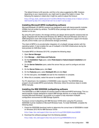 Chapter 4. Host configuration 153
The default timeout is 60 seconds, and this is the value suggested by IBM. However,
depending on your requirements, you might want to adjust this higher or lower. The
following link explains in detail why it might be useful to adjust the timeout:
http://blogs.msdn.com/b/san/archive/2011/09/01/the-windows-disk-timeout-value-u
nderstanding-why-this-should-be-set-to-a-small-value.aspx
Installing Microsoft MPIO multipathing software
Microsoft Multipath I/O (MPIO) solutions are designed to work with device-specific modules
(DSMs) that are written by vendors. The MPIO driver package does not form a complete
solution on its own.
By using this joint solution, the storage vendors can design device-specific solutions that are
tightly integrated with the Microsoft Windows OS. MPIO in Microsoft Windows 2012 R2 is a
DSM designed to work with storage arrays that support the Asymmetric Logical Unit Access
(ALUA) control model, such as active/active storage controllers.
The intent of MPIO is to provide better integration of a multipath storage solution with the
operating system. It also enables the use of multipath in the SAN infrastructure during the
boot process for SAN Boot hosts.
To enable MPIO on Windows 2012 R2, complete the following steps:
1. Open Server Manager.
2. Click Manage → Add Roles and Features.
3. On the Installation Type pane, select Role-based or feature-based installation and
click Next.
4. On the Server Selection pane, select the server that you want to configure and click
Next.
5. On the Server Roles pane, click Next.
6. On the Features pane, select Multipath I/O and click Next.
7. On the next pane, click Install and wait for the installation to complete.
8. When this is complete, restart the server to enable MPIO.
For FC attachment, the installation of SDDDSM is also required. The SDDDSM setup
program should enable MPIO automatically. Otherwise, follow the previous steps to enable
MPIO manually.
Installing the IBM SDDDSM multipathing software
The SDDDSM is an IBM multipath I/O solution based on Microsoft MPIO technology. This is a
device-specific module designed to support IBM storage devices on a range of platforms,
including Microsoft Windows. Its purpose is to support a fully redundant multipath
configuration environment for IBM Storage Systems.
To ensure correct multipathing with IBM Storwize V3700 when using the FC protocol,
SDDDSM must be installed on Microsoft Windows hosts. To install SDDDSM, complete the
following steps:
1. Check the SDDDSM download matrix to determine the correct level of SDDDSM to install
on Windows 2012 R2 for IBM Storwize V3700:
http://www.ibm.com/support/docview.wss?uid=ssg1S7001350#WindowsSDDDSM
2. Download the software package from the following website:
http://www.ibm.com/support/docview.wss?uid=ssg1S4000350#Storwize
 