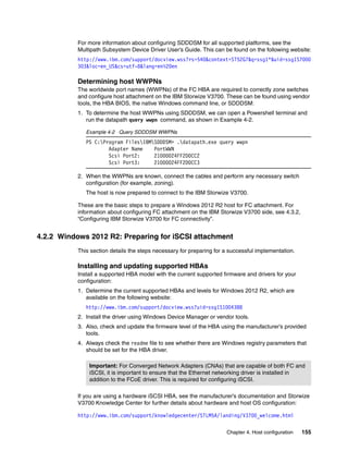 Chapter 4. Host configuration 155
For more information about configuring SDDDSM for all supported platforms, see the
Multipath Subsystem Device Driver User’s Guide. This can be found on the following website:
http://www.ibm.com/support/docview.wss?rs=540&context=ST52G7&q=ssg1*&uid=ssg1S7000
303&loc=en_US&cs=utf-8&lang=en%20en
Determining host WWPNs
The worldwide port names (WWPNs) of the FC HBA are required to correctly zone switches
and configure host attachment on the IBM Storwize V3700. These can be found using vendor
tools, the HBA BIOS, the native Windows command line, or SDDDSM:
1. To determine the host WWPNs using SDDDSM, we can open a Powershell terminal and
run the datapath query wwpn command, as shown in Example 4-2.
Example 4-2 Query SDDDSM WWPNs
PS C:Program FilesIBMSDDDSM> .datapath.exe query wwpn
Adapter Name PortWWN
Scsi Port2: 21000024FF2D0CC2
Scsi Port3: 21000024FF2D0CC3
2. When the WWPNs are known, connect the cables and perform any necessary switch
configuration (for example, zoning).
The host is now prepared to connect to the IBM Storwize V3700.
These are the basic steps to prepare a Windows 2012 R2 host for FC attachment. For
information about configuring FC attachment on the IBM Storwize V3700 side, see 4.3.2,
“Configuring IBM Storwize V3700 for FC connectivity”.
4.2.2 Windows 2012 R2: Preparing for iSCSI attachment
This section details the steps necessary for preparing for a successful implementation.
Installing and updating supported HBAs
Install a supported HBA model with the current supported firmware and drivers for your
configuration:
1. Determine the current supported HBAs and levels for Windows 2012 R2, which are
available on the following website:
http://www.ibm.com/support/docview.wss?uid=ssg1S1004388
2. Install the driver using Windows Device Manager or vendor tools.
3. Also, check and update the firmware level of the HBA using the manufacturer’s provided
tools.
4. Always check the readme file to see whether there are Windows registry parameters that
should be set for the HBA driver.
If you are using a hardware iSCSI HBA, see the manufacturer’s documentation and Storwize
V3700 Knowledge Center for further details about hardware and host OS configuration:
http://www.ibm.com/support/knowledgecenter/STLM5A/landing/V3700_welcome.html
Important: For Converged Network Adapters (CNAs) that are capable of both FC and
iSCSI, it is important to ensure that the Ethernet networking driver is installed in
addition to the FCoE driver. This is required for configuring iSCSI.
 
