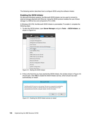 156 Implementing the IBM Storwize V3700
The following section describes how to configure iSCSI using the software initiator.
Enabling the iSCSI Initiator
On Microsoft Windows systems, the Microsoft iSCSI Initiator can be used to connect to
external storage attached with Ethernet. Using the iSCSI protocol enables the use of block
storage in a SAN at low cost compared to FC or SAS.
In Windows 2012 R2, the Microsoft iSCSI Initiator is preinstalled. To enable it, complete the
following steps:
1. To start the iSCSI Initiator, open Server Manager and go to Tools → iSCSI Initiator, as
shown in Figure 4-4.
Figure 4-4 Starting the iSCSI Initiator
2. If this is the first time you have started the iSCSI Initiator, the window shown in Figure 4-5
should open. Click Yes to enable the iSCSI Initiator service, which should now start
automatically on restart.
Figure 4-5 Enabling the iSCSI Initiator service on restart
 