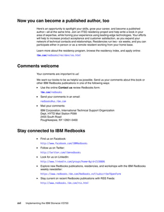 xvi Implementing the IBM Storwize V3700
Now you can become a published author, too
Here’s an opportunity to spotlight your skills, grow your career, and become a published
author—all at the same time. Join an ITSO residency project and help write a book in your
area of expertise, while honing your experience using leading-edge technologies. Your efforts
will help to increase product acceptance and customer satisfaction, as you expand your
network of technical contacts and relationships. Residencies run two - six weeks, and you can
participate either in person or as a remote resident working from your home base.
Learn more about the residency program, browse the residency index, and apply online:
ibm.com/redbooks/residencies.html
Comments welcome
Your comments are important to us!
We want our books to be as helpful as possible. Send us your comments about this book or
other IBM Redbooks publications in one of the following ways:
Use the online Contact us review Redbooks form:
ibm.com/redbooks
Send your comments in an email:
redbooks@us.ibm.com
Mail your comments:
IBM Corporation, International Technical Support Organization
Dept. HYTD Mail Station P099
2455 South Road
Poughkeepsie, NY 12601-5400
Stay connected to IBM Redbooks
Find us on Facebook:
http://www.facebook.com/IBMRedbooks
Follow us on Twitter:
http://twitter.com/ibmredbooks
Look for us on LinkedIn:
http://www.linkedin.com/groups?home=&gid=2130806
Explore new Redbooks publications, residencies, and workshops with the IBM Redbooks
weekly newsletter:
https://www.redbooks.ibm.com/Redbooks.nsf/subscribe?OpenForm
Stay current on recent Redbooks publications with RSS Feeds:
http://www.redbooks.ibm.com/rss.html
 