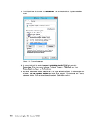 160 Implementing the IBM Storwize V3700
3. To configure the IP address, click Properties. The window shown in Figure 4-9 should
open.
Figure 4-9 Ethernet Properties
4. If you are using IPv6, select Internet Protocol Version 6 (TCP/IPv6) and click
Properties. Otherwise, select Internet Protocol Version 4 (TCP/IPv4) and click
Properties to configure an IPv4 address.
5. For IPv4, the window shown in Figure 4-10 on page 161 should open. To manually set the
IP, select Use the following address and enter an IP address, Subnet mask, and Default
gateway. Set the DNS server address if required. Click OK to confirm.
 