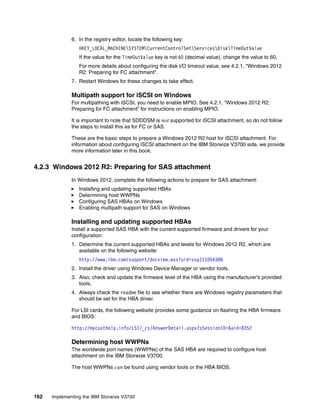 162 Implementing the IBM Storwize V3700
6. In the registry editor, locate the following key:
HKEY_LOCAL_MACHINESYSTEMCurrentControlSetServicesDiskTimeOutValue
If the value for the TimeOutValue key is not 60 (decimal value), change the value to 60.
For more details about configuring the disk I/O timeout value, see 4.2.1, “Windows 2012
R2: Preparing for FC attachment”.
7. Restart Windows for these changes to take effect.
Multipath support for iSCSI on Windows
For multipathing with iSCSI, you need to enable MPIO. See 4.2.1, “Windows 2012 R2:
Preparing for FC attachment” for instructions on enabling MPIO.
It is important to note that SDDDSM is not supported for iSCSI attachment, so do not follow
the steps to install this as for FC or SAS.
These are the basic steps to prepare a Windows 2012 R2 host for iSCSI attachment. For
information about configuring iSCSI attachment on the IBM Storwize V3700 side, we provide
more information later in this book.
4.2.3 Windows 2012 R2: Preparing for SAS attachment
In Windows 2012, complete the following actions to prepare for SAS attachment:
Installing and updating supported HBAs
Determining host WWPNs
Configuring SAS HBAs on Windows
Enabling multipath support for SAS on Windows
Installing and updating supported HBAs
Install a supported SAS HBA with the current supported firmware and drivers for your
configuration:
1. Determine the current supported HBAs and levels for Windows 2012 R2, which are
available on the following website:
http://www.ibm.com/support/docview.wss?uid=ssg1S1004388
2. Install the driver using Windows Device Manager or vendor tools.
3. Also, check and update the firmware level of the HBA using the manufacturer’s provided
tools.
4. Always check the readme file to see whether there are Windows registry parameters that
should be set for the HBA driver.
For LSI cards, the following website provides some guidance on flashing the HBA firmware
and BIOS:
http://mycusthelp.info/LSI/_cs/AnswerDetail.aspx?sSessionID=&aid=8352
Determining host WWPNs
The worldwide port names (WWPNs) of the SAS HBA are required to configure host
attachment on the IBM Storwize V3700.
The host WWPNs can be found using vendor tools or the HBA BIOS.
 