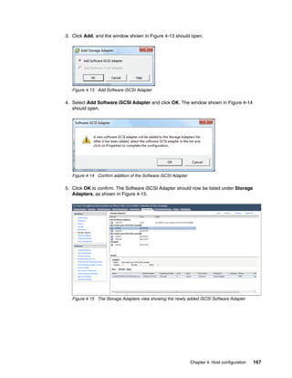 Chapter 4. Host configuration 167
3. Click Add, and the window shown in Figure 4-13 should open.
Figure 4-13 Add Software iSCSI Adapter
4. Select Add Software iSCSI Adapter and click OK. The window shown in Figure 4-14
should open.
Figure 4-14 Confirm addition of the Software iSCSI Adapter
5. Click OK to confirm. The Software iSCSI Adapter should now be listed under Storage
Adapters, as shown in Figure 4-15.
Figure 4-15 The Storage Adapters view showing the newly added iSCSI Software Adapter
 