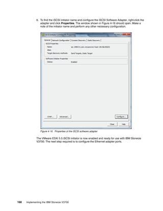 168 Implementing the IBM Storwize V3700
6. To find the iSCSI initiator name and configure the iSCSI Software Adapter, right-click the
adapter and click Properties. The window shown in Figure 4-16 should open. Make a
note of the initiator name and perform any other necessary configuration.
Figure 4-16 Properties of the iSCSI software adapter
The VMware ESXi 5.5 iSCSI initiator is now enabled and ready for use with IBM Storwize
V3700. The next step required is to configure the Ethernet adapter ports.
 