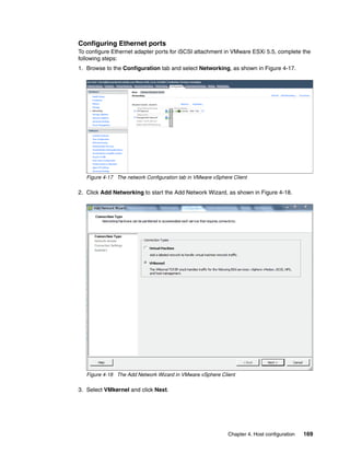 Chapter 4. Host configuration 169
Configuring Ethernet ports
To configure Ethernet adapter ports for iSCSI attachment in VMware ESXi 5.5, complete the
following steps:
1. Browse to the Configuration tab and select Networking, as shown in Figure 4-17.
Figure 4-17 The network Configuration tab in VMware vSphere Client
2. Click Add Networking to start the Add Network Wizard, as shown in Figure 4-18.
Figure 4-18 The Add Network Wizard in VMware vSphere Client
3. Select VMkernel and click Next.
 