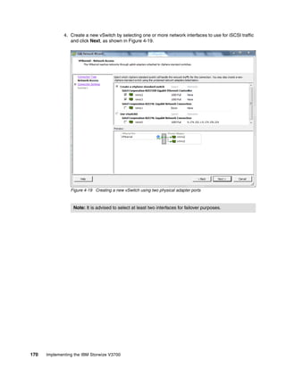 170 Implementing the IBM Storwize V3700
4. Create a new vSwitch by selecting one or more network interfaces to use for iSCSI traffic
and click Next, as shown in Figure 4-19.
Figure 4-19 Creating a new vSwitch using two physical adapter ports
Note: It is advised to select at least two interfaces for failover purposes.
 