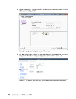 172 Implementing the IBM Storwize V3700
8. Enter an IP address for your iSCSI network. You should use a dedicated network for iSCSI
traffic, as shown in Figure 4-21.
Figure 4-21 Configuring IP settings for the new VMkernel port
9. Click Next to see what is added to the host network settings and Finish to exit from iSCSI
configuration. The network configuration page should now look like Figure 4-22.
Figure 4-22 The network Configuration page with the newly created vSwitch and VMkernel port
 
