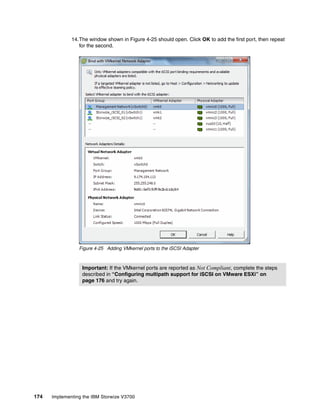174 Implementing the IBM Storwize V3700
14.The window shown in Figure 4-25 should open. Click OK to add the first port, then repeat
for the second.
Figure 4-25 Adding VMkernel ports to the iSCSI Adapter
Important: If the VMkernel ports are reported as Not Compliant, complete the steps
described in “Configuring multipath support for iSCSI on VMware ESXi” on
page 176 and try again.
 