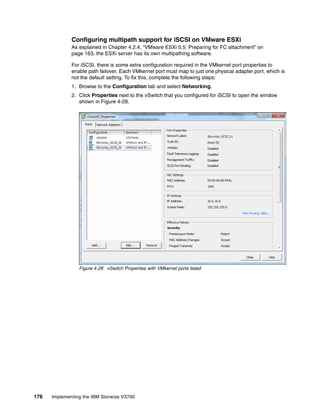 176 Implementing the IBM Storwize V3700
Configuring multipath support for iSCSI on VMware ESXi
As explained in Chapter 4.2.4, “VMware ESXi 5.5: Preparing for FC attachment” on
page 163, the ESXi server has its own multipathing software.
For iSCSI, there is some extra configuration required in the VMkernel port properties to
enable path failover. Each VMkernel port must map to just one physical adapter port, which is
not the default setting. To fix this, complete the following steps:
1. Browse to the Configuration tab and select Networking.
2. Click Properties next to the vSwitch that you configured for iSCSI to open the window
shown in Figure 4-28.
Figure 4-28 vSwitch Properties with VMkernel ports listed
 
