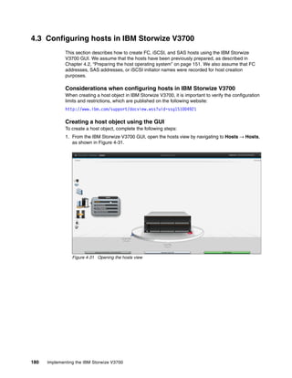 180 Implementing the IBM Storwize V3700
4.3 Configuring hosts in IBM Storwize V3700
This section describes how to create FC, iSCSI, and SAS hosts using the IBM Storwize
V3700 GUI. We assume that the hosts have been previously prepared, as described in
Chapter 4.2, “Preparing the host operating system” on page 151. We also assume that FC
addresses, SAS addresses, or iSCSI initiator names were recorded for host creation
purposes.
Considerations when configuring hosts in IBM Storwize V3700
When creating a host object in IBM Storwize V3700, it is important to verify the configuration
limits and restrictions, which are published on the following website:
http://www.ibm.com/support/docview.wss?uid=ssg1S1004921
Creating a host object using the GUI
To create a host object, complete the following steps:
1. From the IBM Storwize V3700 GUI, open the hosts view by navigating to Hosts → Hosts,
as shown in Figure 4-31.
Figure 4-31 Opening the hosts view
 