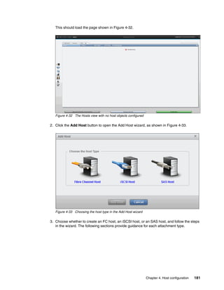 Chapter 4. Host configuration 181
This should load the page shown in Figure 4-32.
Figure 4-32 The Hosts view with no host objects configured
2. Click the Add Host button to open the Add Host wizard, as shown in Figure 4-33.
Figure 4-33 Choosing the host type in the Add Host wizard
3. Choose whether to create an FC host, an iSCSI host, or an SAS host, and follow the steps
in the wizard. The following sections provide guidance for each attachment type.
 