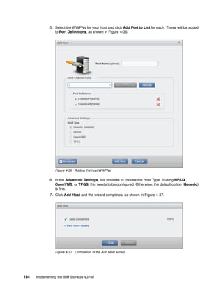 184 Implementing the IBM Storwize V3700
5. Select the WWPNs for your host and click Add Port to List for each. These will be added
to Port Definitions, as shown in Figure 4-36.
Figure 4-36 Adding the host WWPNs
6. In the Advanced Settings, it is possible to choose the Host Type. If using HP/UX,
OpenVMS, or TPGS, this needs to be configured. Otherwise, the default option (Generic)
is fine.
7. Click Add Host and the wizard completes, as shown in Figure 4-37.
Figure 4-37 Completion of the Add Host wizard
 