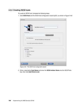 188 Implementing the IBM Storwize V3700
4.3.3 Creating iSCSI hosts
To create an iSCSI host, complete the following steps:
1. Click iSCSI Host and the iSCSI host configuration wizard opens, as shown in Figure 4-43.
Figure 4-43 The iSCSI host configuration wizard
2. Enter a descriptive Host Name and enter the iSCSI Initiator Name into the iSCSI Ports
box, then click Add Ports to List.
 