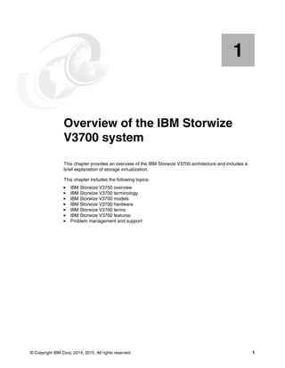 © Copyright IBM Corp. 2014, 2015. All rights reserved. 1
Chapter 1. Overview of the IBM Storwize
V3700 system
This chapter provides an overview of the IBM Storwize V3700 architecture and includes a
brief explanation of storage virtualization.
This chapter includes the following topics:
IBM Storwize V3700 overview
IBM Storwize V3700 terminology
IBM Storwize V3700 models
IBM Storwize V3700 hardware
IBM Storwize V3700 terms
IBM Storwize V3700 features
Problem management and support
1
 