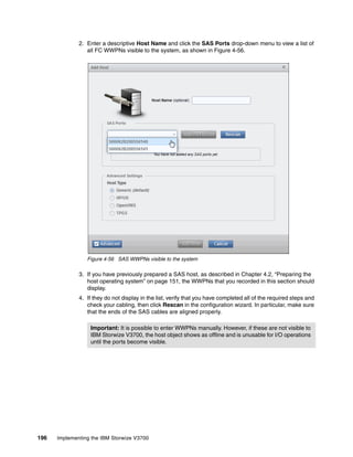 196 Implementing the IBM Storwize V3700
2. Enter a descriptive Host Name and click the SAS Ports drop-down menu to view a list of
all FC WWPNs visible to the system, as shown in Figure 4-56.
Figure 4-56 SAS WWPNs visible to the system
3. If you have previously prepared a SAS host, as described in Chapter 4.2, “Preparing the
host operating system” on page 151, the WWPNs that you recorded in this section should
display.
4. If they do not display in the list, verify that you have completed all of the required steps and
check your cabling, then click Rescan in the configuration wizard. In particular, make sure
that the ends of the SAS cables are aligned properly.
Important: It is possible to enter WWPNs manually. However, if these are not visible to
IBM Storwize V3700, the host object shows as offline and is unusable for I/O operations
until the ports become visible.
 