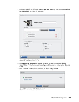 Chapter 4. Host configuration 197
5. Select the WWPNs for your host, and click Add Port to List for each. These are added to
Port Definitions, as shown in Figure 4-57.
Figure 4-57 Adding the host WWPNs
6. In the Advanced Settings, it is possible to choose the Host Type. If using HP/UX,
OpenVMS, or TPGS, this needs to be configured. Otherwise, the default option (Generic)
is fine.
7. Click Add Host and the wizard completes, as shown in Figure 4-58.
Figure 4-58 Completion of the Add Host wizard
 
