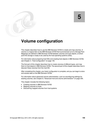 © Copyright IBM Corp. 2014, 2015. All rights reserved. 199
Chapter 5. Volume configuration
This chapter describes how to use the IBM Storwize V3700 to create and map volumes. A
volume is a logical disk on the IBM Storwize V3700 that is provisioned out of a Storage Pool.
Mappings are defined in IBM Storwize V3700 between volumes and host objects, at which
point the storage is ready to be used by the host operating systems (OSs).
For information about preparing host OSs and creating host objects in IBM Storwize V3700,
see Chapter 4, “Host configuration” on page 149.
The first part of this chapter describes how to create volumes of different types, and map
them to host objects in IBM Storwize V3700. The second part of this chapter describes how to
discover these volumes from the host OS.
After completing this chapter, your basic configuration is complete, and you can begin to store
and access data on the IBM Storwize V3700.
For information about advanced volume administration, such as reconfiguring settings for
existing volumes, see Chapter 8, “Advanced host and volume administration” on page 359.
This chapter includes the following topics:
Creating volumes in IBM Storwize V3700
Mapping volumes to hosts
Discovering mapped volumes from host systems
5
 