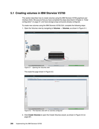 200 Implementing the IBM Storwize V3700
5.1 Creating volumes in IBM Storwize V3700
This section describes how to create volumes using the IBM Storwize V3700 graphical user
interface (GUI). We assume that you have completed the steps described in Chapter 2, “Initial
configuration” on page 27, and have storage arrays and pools already configured.
To create new volumes using the IBM Storwize V3700 GUI, complete the following steps:
1. Open the Volumes view by navigating to Volumes → Volumes, as shown in Figure 5-1.
Figure 5-1 Opening the Volumes view
This loads the page shown in Figure 5-2.
Figure 5-2 The Volumes view with no volumes configured
2. Click Create Volumes to open the Create Volumes wizard, as shown in Figure 5-3 on
page 201.
 