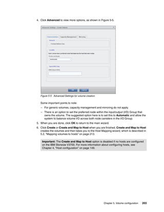 Chapter 5. Volume configuration 203
4. Click Advanced to view more options, as shown in Figure 5-5.
Figure 5-5 Advanced Settings for volume creation
Some important points to note:
– For generic volumes, capacity management and mirroring do not apply.
– There is an option to set the preferred node within the input/output (I/O) Group that
owns the volume. The suggested option here is to set this to Automatic and allow the
system to balance volume I/O across both node canisters in the I/O Group.
5. When you are done, click OK to return to the main wizard.
6. Click Create or Create and Map to Host when you are finished. Create and Map to Host
creates the volumes and then takes you to the Host Mapping wizard, which is described in
5.2, “Mapping volumes to hosts” on page 213.
Important: The Create and Map to Host option is disabled if no hosts are configured
on the IBM Storwize V3700. For more information about configuring hosts, see
Chapter 4, “Host configuration” on page 149.
 