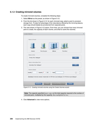 208 Implementing the IBM Storwize V3700
5.1.3 Creating mirrored volumes
To create mirrored volumes, complete the following steps:
1. Select Mirror as the preset, as shown in Figure 5-12.
2. From the list shown in Figure 5-12, for each mirrored copy, select a pool to provision
storage from. To take full advantage of the redundancy offered by the mirroring feature,
each copy should ideally be provisioned from separate pools.
3. The view shown in Figure 5-12 opens. From here, you can choose how many mirrored
pairs to create, the capacity of each volume, and what to name the volumes.
Figure 5-12 Creating mirrored volumes using the Create Volumes wizard
4. Click Advanced to view more options.
Note: The capacity specified is per copy, so the total capacity required is the number of
mirrored pairs, multiplied by the capacity, then multiplied by two.
 