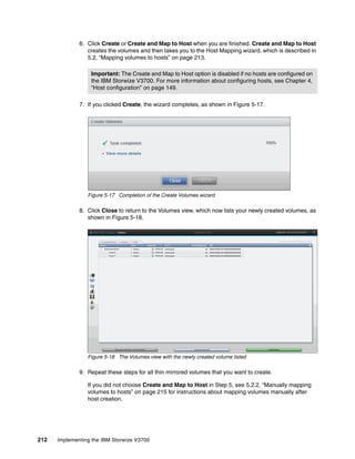 212 Implementing the IBM Storwize V3700
6. Click Create or Create and Map to Host when you are finished. Create and Map to Host
creates the volumes and then takes you to the Host Mapping wizard, which is described in
5.2, “Mapping volumes to hosts” on page 213.
7. If you clicked Create, the wizard completes, as shown in Figure 5-17.
Figure 5-17 Completion of the Create Volumes wizard
8. Click Close to return to the Volumes view, which now lists your newly created volumes, as
shown in Figure 5-18.
Figure 5-18 The Volumes view with the newly created volume listed
9. Repeat these steps for all thin mirrored volumes that you want to create.
If you did not choose Create and Map to Host in Step 5, see 5.2.2, “Manually mapping
volumes to hosts” on page 215 for instructions about mapping volumes manually after
host creation.
Important: The Create and Map to Host option is disabled if no hosts are configured on
the IBM Storwize V3700. For more information about configuring hosts, see Chapter 4,
“Host configuration” on page 149.
 