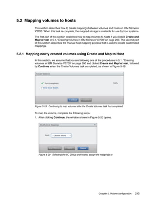 Chapter 5. Volume configuration 213
5.2 Mapping volumes to hosts
This section describes how to create mappings between volumes and hosts on IBM Storwize
V3700. When this task is complete, the mapped storage is available for use by host systems.
The first part of this section describes how to map volumes to hosts if you clicked Create and
Map to Host in 5.1, “Creating volumes in IBM Storwize V3700” on page 200. The second part
of this section describes the manual host mapping process that is used to create customized
mappings.
5.2.1 Mapping newly created volumes using Create and Map to Host
In this section, we assume that you are following one of the procedures in 5.1, “Creating
volumes in IBM Storwize V3700” on page 200 and clicked Create and Map to Host, followed
by Continue when the Create Volumes task completed, as shown in Figure 5-19.
Figure 5-19 Continuing to map volumes after the Create Volumes task has completed
To map the volume, complete the following steps:
1. After clicking Continue, the window shown in Figure 5-20 opens.
Figure 5-20 Selecting the I/O Group and host to assign the mappings to
 
