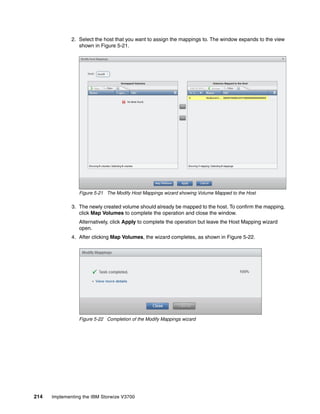 214 Implementing the IBM Storwize V3700
2. Select the host that you want to assign the mappings to. The window expands to the view
shown in Figure 5-21.
Figure 5-21 The Modify Host Mappings wizard showing Volume Mapped to the Host
3. The newly created volume should already be mapped to the host. To confirm the mapping,
click Map Volumes to complete the operation and close the window.
Alternatively, click Apply to complete the operation but leave the Host Mapping wizard
open.
4. After clicking Map Volumes, the wizard completes, as shown in Figure 5-22.
Figure 5-22 Completion of the Modify Mappings wizard
 