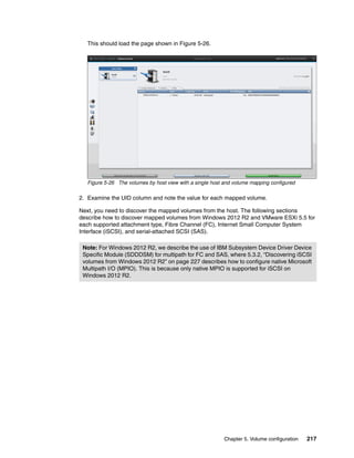 Chapter 5. Volume configuration 217
This should load the page shown in Figure 5-26.
Figure 5-26 The volumes by host view with a single host and volume mapping configured
2. Examine the UID column and note the value for each mapped volume.
Next, you need to discover the mapped volumes from the host. The following sections
describe how to discover mapped volumes from Windows 2012 R2 and VMware ESXi 5.5 for
each supported attachment type, Fibre Channel (FC), Internet Small Computer System
Interface (iSCSI), and serial-attached SCSI (SAS).
Note: For Windows 2012 R2, we describe the use of IBM Subsystem Device Driver Device
Specific Module (SDDDSM) for multipath for FC and SAS, where 5.3.2, “Discovering iSCSI
volumes from Windows 2012 R2” on page 227 describes how to configure native Microsoft
Multipath I/O (MPIO). This is because only native MPIO is supported for iSCSI on
Windows 2012 R2.
 