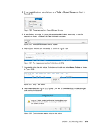 Chapter 5. Volume configuration 219
4. If your mapped volumes are not shown, go to Tasks → Rescan Storage, as shown in
Figure 5-29.
Figure 5-29 Rescan storage from File and Storage Services
5. A bar displays at the top of the pane to show that Windows is attempting to scan for
devices, as shown in Figure 5-30. Wait for this to complete.
Figure 5-30 Waiting for Windows to rescan storage
6. The mapped volumes are now listed, as shown in Figure 5-31.
Figure 5-31 The mapped volumes listed in Windows 2012 R2
7. You need to bring the disk online. To do this, right-click and select Bring Online, as shown
in Figure 5-32.
Figure 5-32 Bring a disk online
8. The window shown in Figure 5-33 opens. Click Yes to confirm that you want to bring the
disk online on this server.
Figure 5-33 Confirm that you want to bring the disk online
 